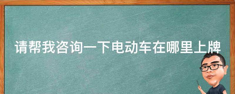 请帮我咨询一下电动车在哪里上牌（电动车在哪儿上牌）