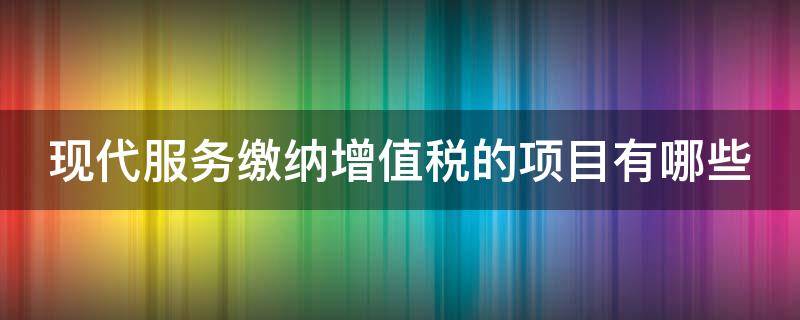 现代服务缴纳增值税的项目有哪些 现代服务缴纳增值税的项目有哪些类型