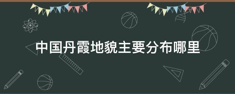 中国丹霞地貌主要分布哪里（中国丹霞地貌分布图）