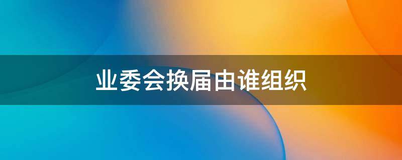 业委会换届由谁组织 业委会换届由谁主持换届工作?