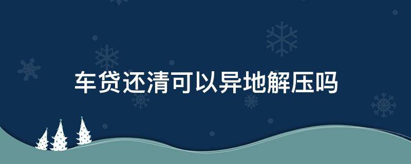 车贷还清可以异地解压吗 外地贷款买车还清贷款后本地可以解压吗