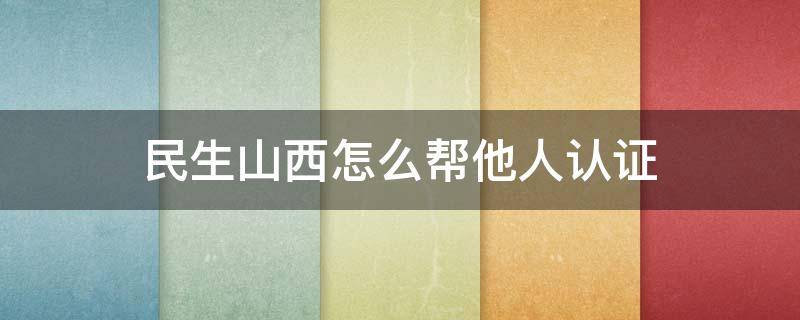 民生山西怎么帮他人认证 民生山西怎么帮他人认证养老保险