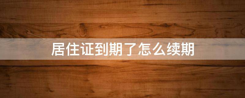 居住证到期了怎么续期（居住证到期了怎么续期需要什么资料）