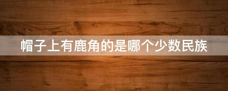 帽子上有鹿角的是哪个少数民族 帽子上有鹿头的是哪个民族