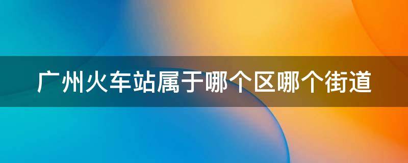 广州火车站属于哪个区哪个街道 广州火车站属于哪个区哪个街道