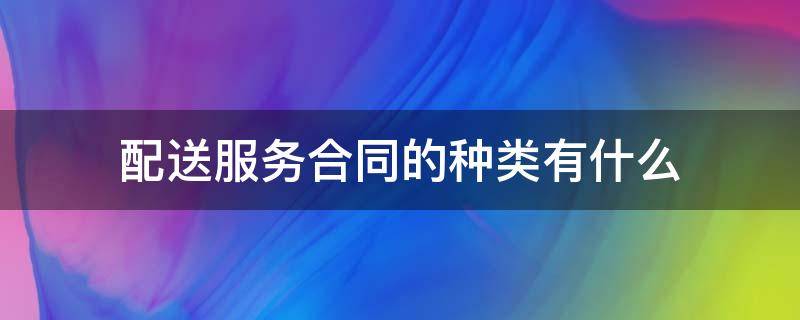 配送服务合同的种类有什么（配送合同的类型有两种）