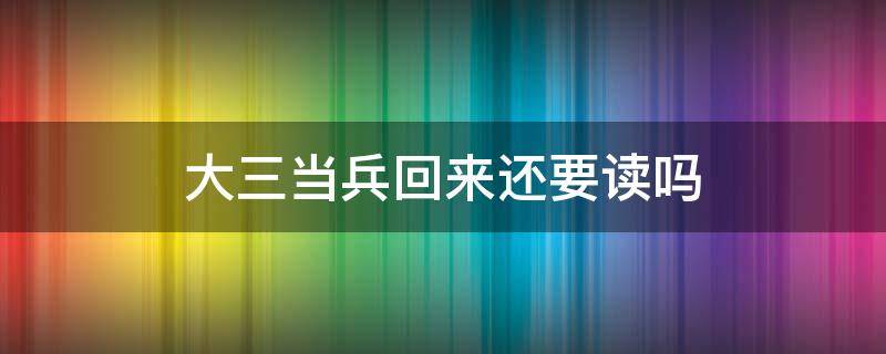 大三当兵回来还要读吗（大一去当兵回来还用读大三吗）