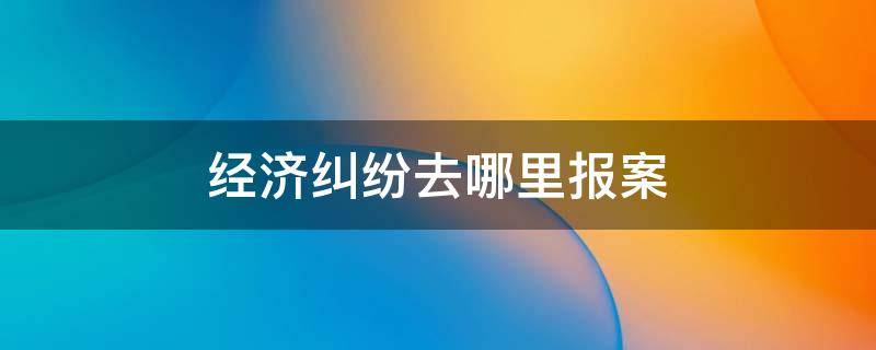 经济纠纷去哪里报案（异地经济纠纷去哪里报案）