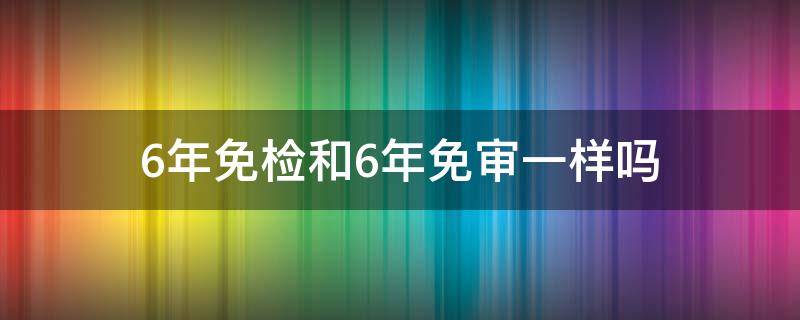 6年免检和6年免审一样吗（不是6年免检吗）