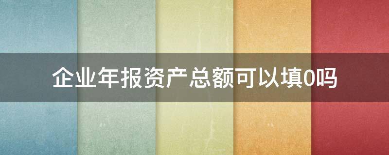 企业年报资产总额可以填0吗 企业年报可以全部填0吗