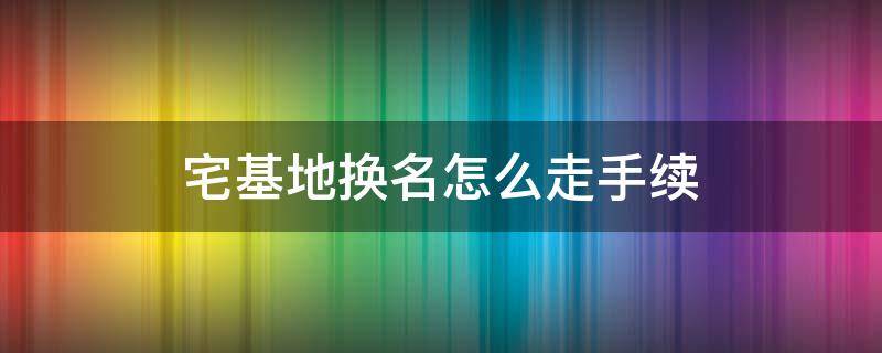 宅基地换名怎么走手续 农村宅基地换名怎么走手续