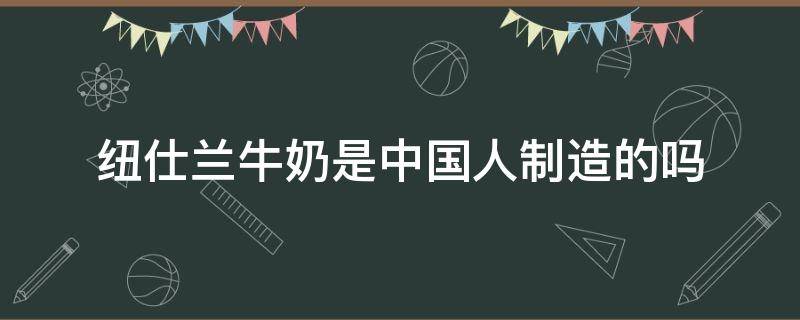 纽仕兰牛奶是中国人制造的吗（纽仕兰牛奶是哪里生产的）