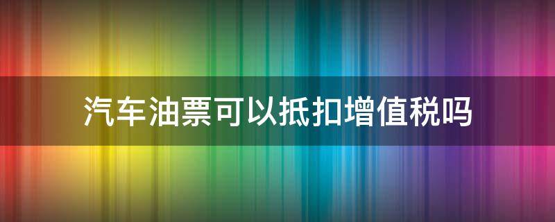 汽车油票可以抵扣增值税吗（汽油票可以抵扣增值税吗）