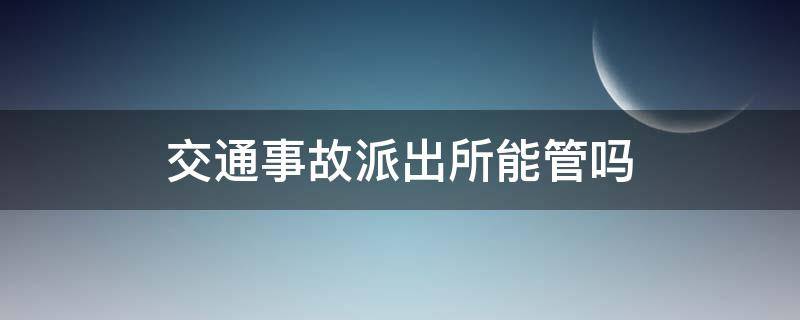 交通事故派出所能管吗（处理交通事故是去交警大队还是派出所）