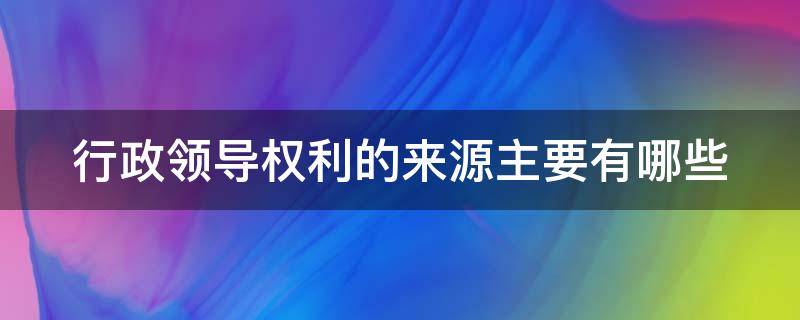 行政领导权利的来源主要有哪些（行政领导权利的来源主要有哪些内容）