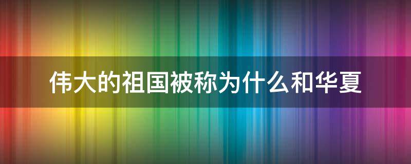 伟大的祖国被称为什么和华夏 我们的祖国又被称为什么和华夏