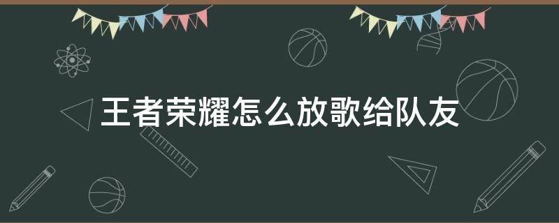 王者荣耀怎么放歌给队友（王者荣耀怎样让队友听到自己的歌）