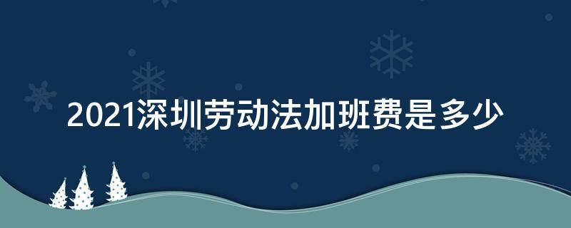 2021深圳劳动法加班费是多少（深圳劳动法2021年加班时长）