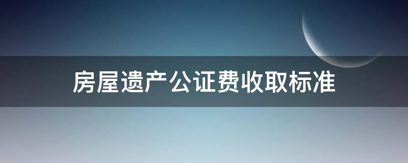 房屋遗产公证费收取标准（遗产房产公证费收取标准）