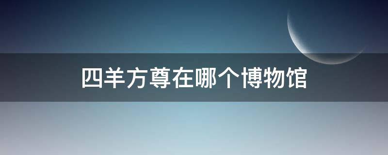 四羊方尊在哪个博物馆 四羊方尊在哪个博物馆哪个城市