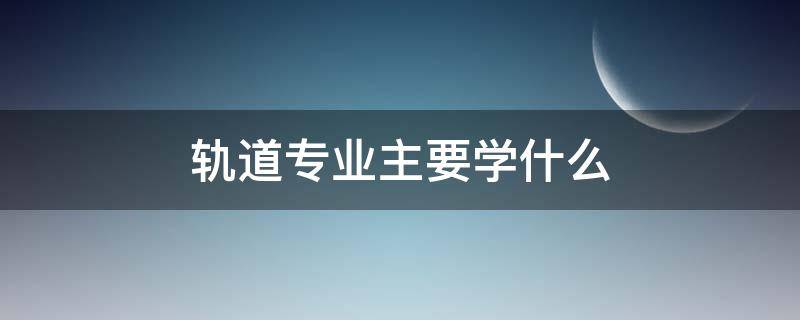 轨道专业主要学什么（轨道专业主要学什么知识）