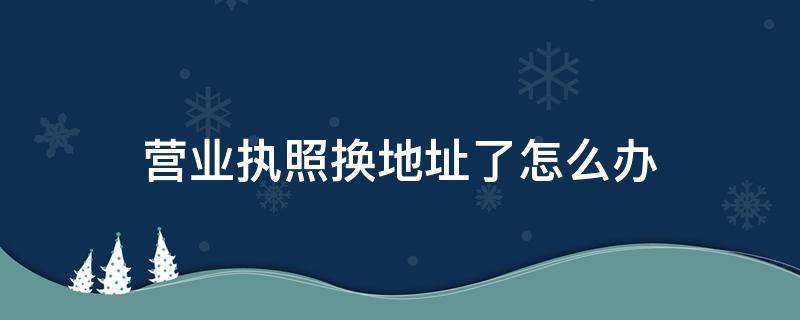 营业执照换地址了怎么办 地址换了营业执照需要更换吗