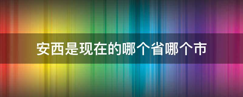 安西是现在的哪个省哪个市 安西市是现在的哪个市