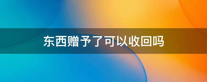 东西赠予了可以收回吗 赠予的能收回来