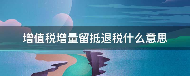 增值税增量留抵退税什么意思 增值税留抵退税和增量留抵退税是不是一样的