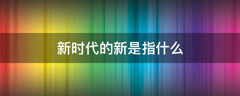 新时代的新是指什么 新时代是指什么的新时代