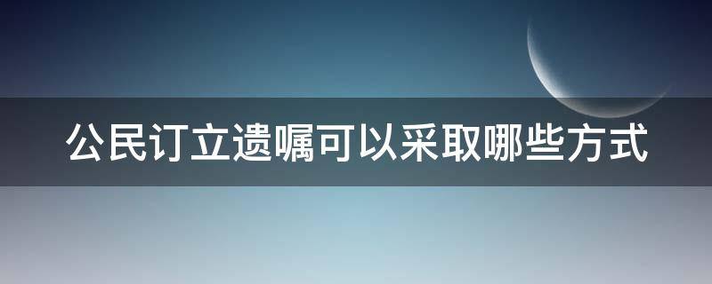 公民订立遗嘱可以采取哪些方式（公民订立遗嘱可以采取哪些方式呢）