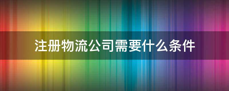 注册物流公司需要什么条件 成立快递公司需要什么条件