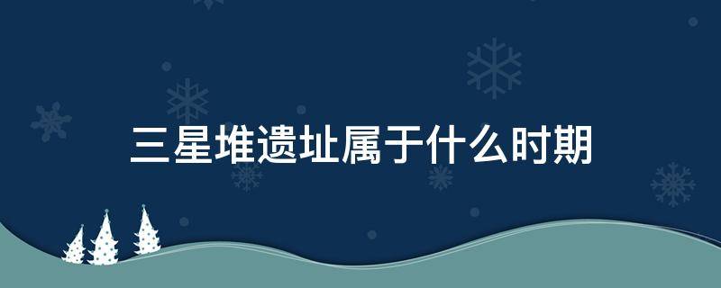 三星堆遗址属于什么时期 三星堆遗址是哪个时期