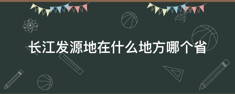 长江发源地在什么地方哪个省（长江发源地在哪个省?）