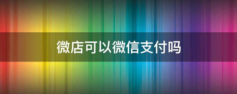 微店可以微信支付吗（微店付钱可以用微信吗）