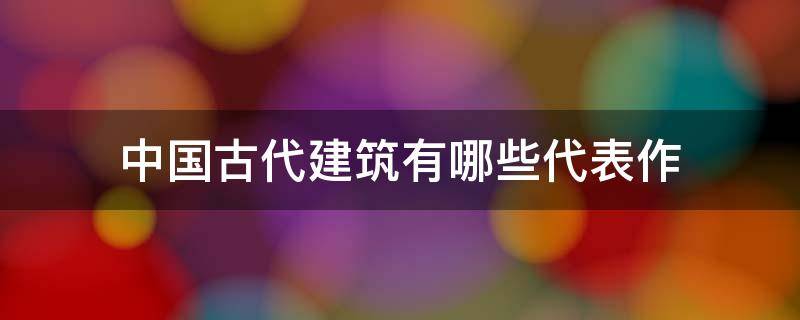 中国古代建筑有哪些代表作 中国古代建筑特点