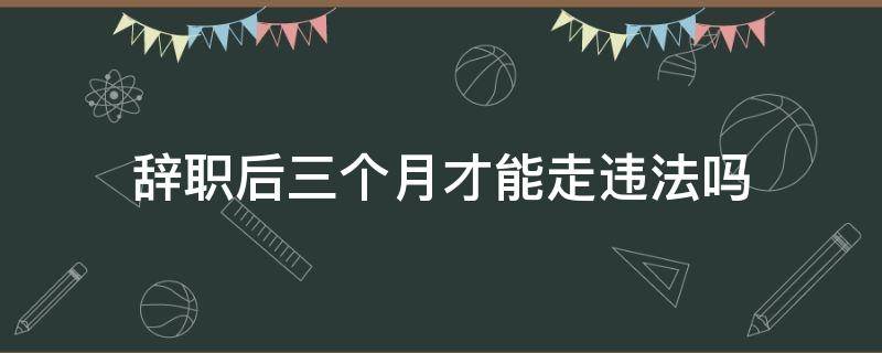 辞职后三个月才能走违法吗（辞职后3天可以走吗）