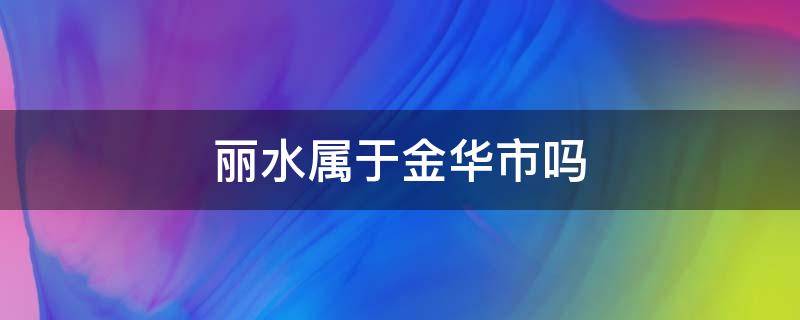 丽水属于金华市吗（金华跟丽水同一个市吗）