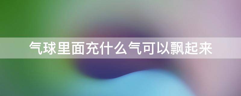 气球里面充什么气可以飘起来 气球充什么气能飘起来