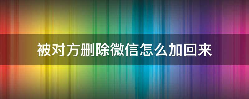 被对方删除微信怎么加回来 微信被对方删除了怎么加回来怎么办