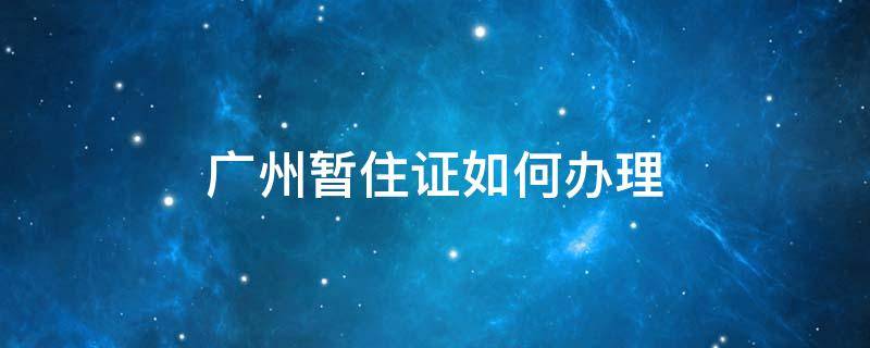 广州暂住证如何办理 广州市的暂住证如何办理