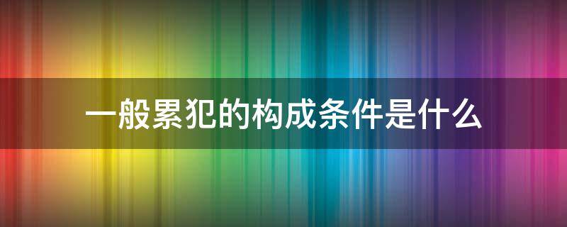 一般累犯的构成条件是什么 什么是一般累犯,构成一般累犯需要具备哪些条件