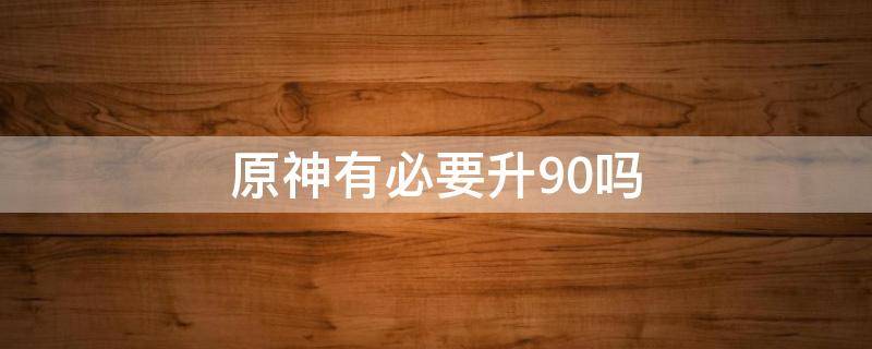 原神有必要升90吗 原神什么时候能升90级