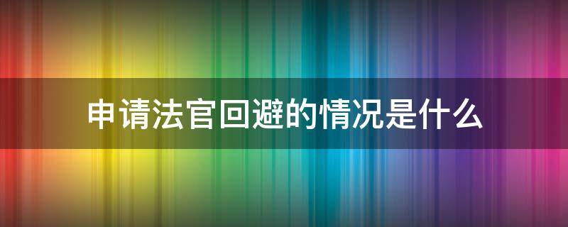 申请法官回避的情况是什么（申请法官回避的情形）