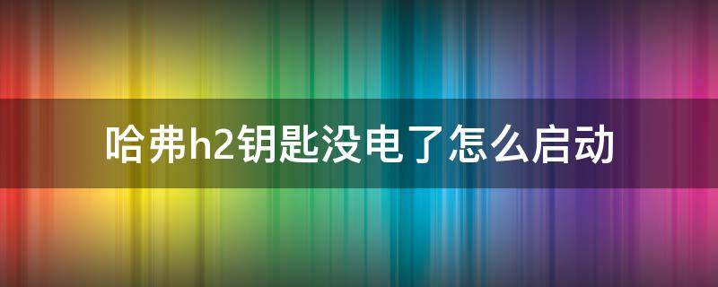 哈弗h2钥匙没电了怎么启动（哈弗h2车钥匙没电了怎么打火）