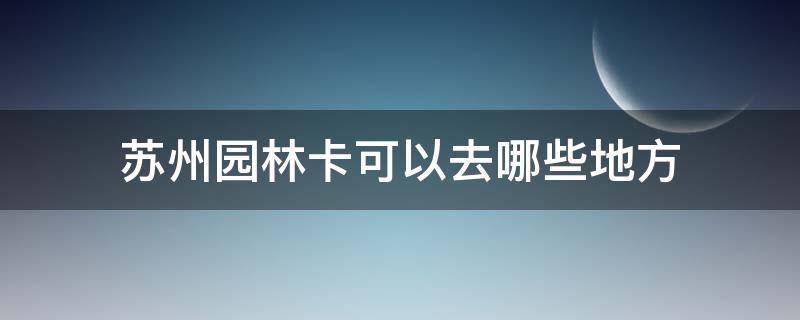 苏州园林卡可以去哪些地方（2021年苏州园林卡可以去哪些地方）