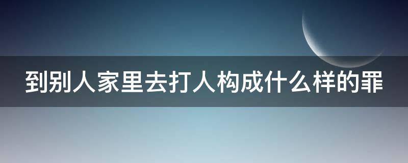 到别人家里去打人构成什么样的罪 到别人家里去打人构成什么样的罪行