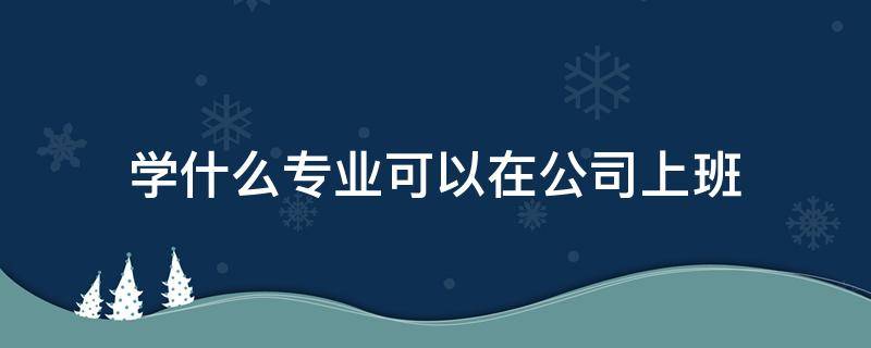 学什么专业可以在公司上班 在企业公司上班适合学什么专业