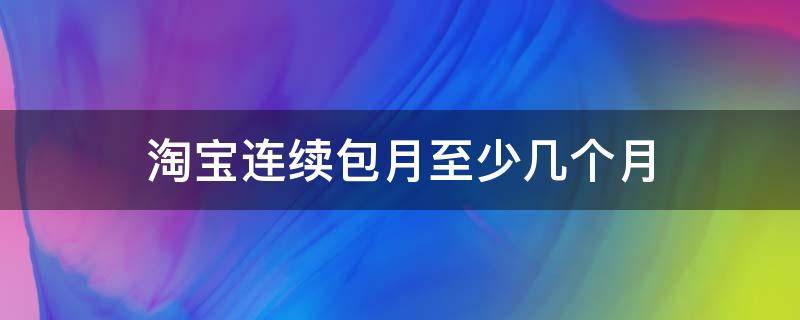 淘宝连续包月至少几个月（淘宝的连续包月一定要满6个月吗）