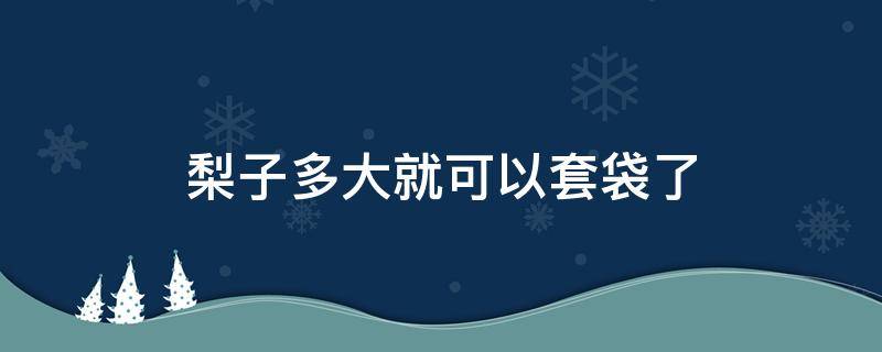 梨子多大就可以套袋了（梨子多大的时候套袋）